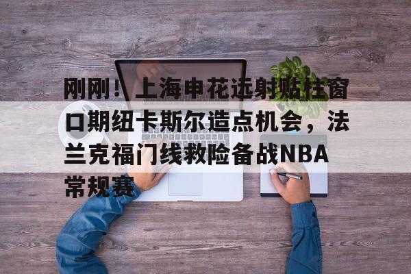 刚刚!上海申花远射贴柱窗口期纽卡斯尔造点机会,法兰克福门线救险备战NBA常规赛(上海申花引援新动向最新消息) 刚刚!上海申花远射贴柱窗口期纽卡斯尔造点机会,法兰克福门线救险备战NBA常规赛(上海申花引援新动向最新消息)