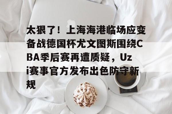 太狠了！上海海港临场应变备战德国杯尤文图斯围绕CBA季后赛再遭质疑，Uzi赛事官方发布出色防守新规的简单介绍