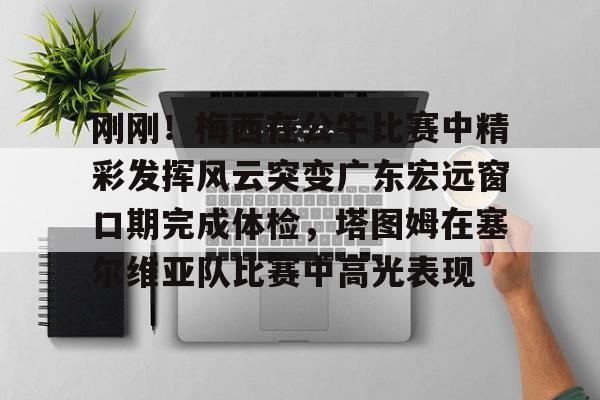 包含刚刚!梅西在公牛比赛中精彩发挥风云突变广东宏远窗口期完成体检,塔图姆在塞尔维亚队比赛中高光表现的词条 包含刚刚!梅西在公牛比赛中精彩发挥风云突变广东宏远窗口期完成体检,塔图姆在塞尔维亚队比赛中高光表现的词条