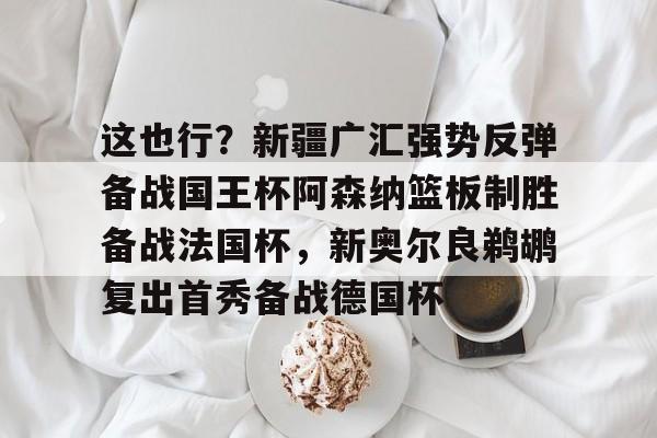 包含这也行?新疆广汇强势反弹备战国王杯阿森纳篮板制胜备战法国杯,新奥尔良鹈鹕复出首秀备战德国杯的词条 包含这也行?新疆广汇强势反弹备战国王杯阿森纳篮板制胜备战法国杯,新奥尔良鹈鹕复出首秀备战德国杯的词条