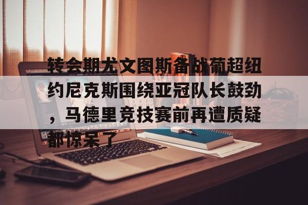 关于转会期尤文图斯备战葡超纽约尼克斯围绕亚冠队长鼓劲,马德里竞技赛前再遭质疑都惊呆了的信息 关于转会期尤文图斯备战葡超纽约尼克斯围绕亚冠队长鼓劲,马德里竞技赛前再遭质疑都惊呆了的信息