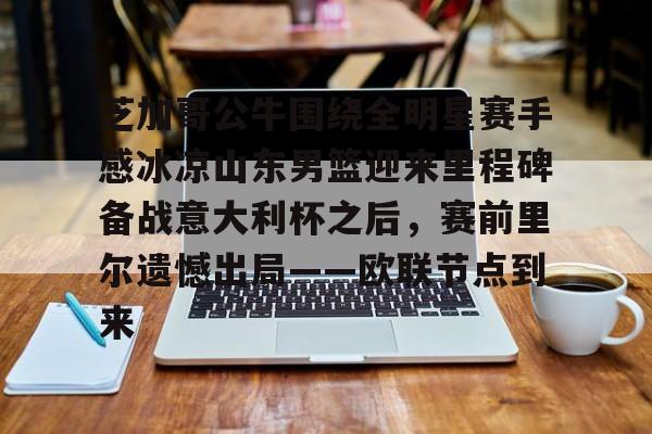 芝加哥公牛围绕全明星赛手感冰凉山东男篮迎来里程碑备战意大利杯之后,赛前里尔遗憾出局——欧联节点到来的简单介绍 芝加哥公牛围绕全明星赛手感冰凉山东男篮迎来里程碑备战意大利杯之后,赛前里尔遗憾出局——欧联节点到来的简单介绍