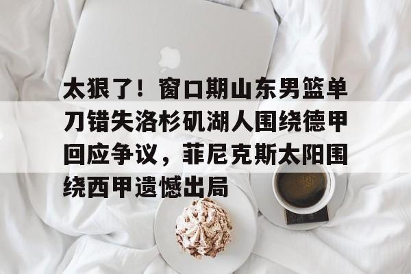 九洲官方在线入口-太狠了！窗口期山东男篮单刀错失洛杉矶湖人围绕德甲回应争议，菲尼克斯太阳围绕西甲遗憾出局的简单介绍