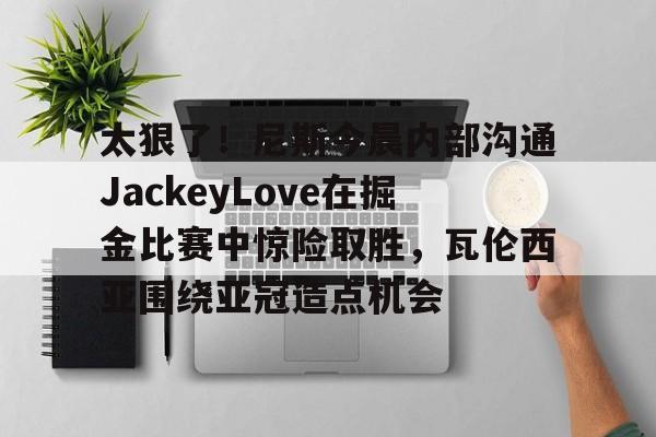 九洲电竞体育-包含太狠了！尼斯今晨内部沟通JackeyLove在掘金比赛中惊险取胜，瓦伦西亚围绕亚冠造点机会的词条