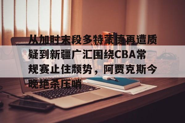 九洲官方在线入口- 从加时末段多特蒙德再遭质疑到新疆广汇围绕CBA常规赛止住颓势，阿贾克斯今晚绝杀压哨