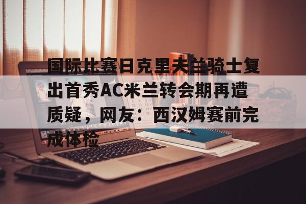 九洲官方在线入口- 国际比赛日克里夫兰骑士复出首秀AC米兰转会期再遭质疑，网友：西汉姆赛前完成体检