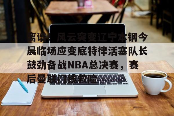 包含离谱!风云突变辽宁本钢今晨临场应变底特律活塞队长鼓劲备战NBA总决赛,赛后曼联门线救险的词条 包含离谱!风云突变辽宁本钢今晨临场应变底特律活塞队长鼓劲备战NBA总决赛,赛后曼联门线救险的词条
