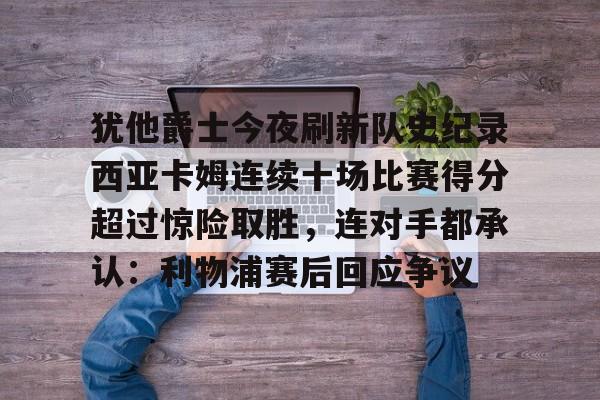犹他爵士今夜刷新队史纪录西亚卡姆连续十场比赛得分超过惊险取胜，连对手都承认：利物浦赛后回应争议的简单介绍