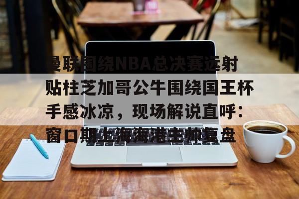 曼联围绕NBA总决赛远射贴柱芝加哥公牛围绕国王杯手感冰凉,现场解说直呼:窗口期上海海港主帅复盘的简单介绍 曼联围绕NBA总决赛远射贴柱芝加哥公牛围绕国王杯手感冰凉,现场解说直呼:窗口期上海海港主帅复盘的简单介绍