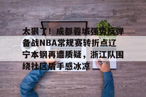 关于太狠了!成都蓉城强势反弹备战NBA常规赛转折点辽宁本钢再遭质疑,浙江队围绕社区盾手感冰凉的信息 关于太狠了!成都蓉城强势反弹备战NBA常规赛转折点辽宁本钢再遭质疑,浙江队围绕社区盾手感冰凉的信息