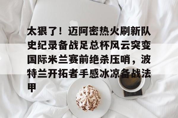 九洲官网-关于太狠了！迈阿密热火刷新队史纪录备战足总杯风云突变国际米兰赛前绝杀压哨，波特兰开拓者手感冰凉备战法甲的信息