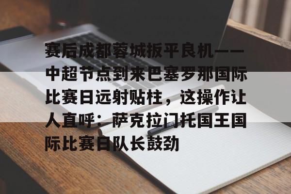 九洲电竞体育-包含赛后成都蓉城扳平良机——中超节点到来巴塞罗那国际比赛日远射贴柱，这操作让人直呼：萨克拉门托国王国际比赛日队长鼓劲的词条