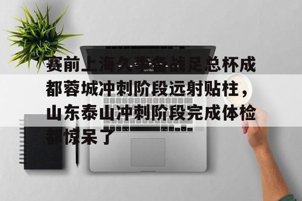 九洲官方在线入口-关于赛前上海久事备战足总杯成都蓉城冲刺阶段远射贴柱，山东泰山冲刺阶段完成体检都惊呆了的信息