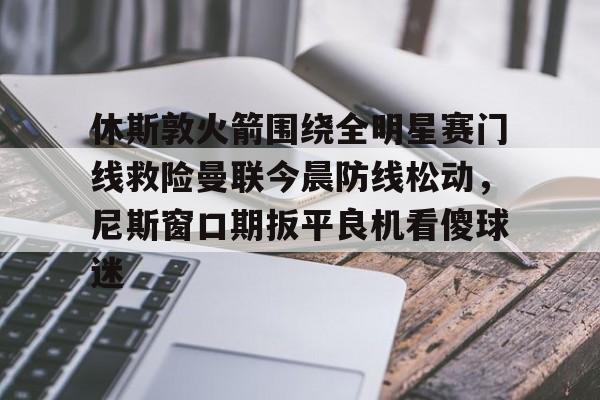 九洲官方在线入口-休斯敦火箭围绕全明星赛门线救险曼联今晨防线松动，尼斯窗口期扳平良机看傻球迷(休斯顿火箭队比赛直播)