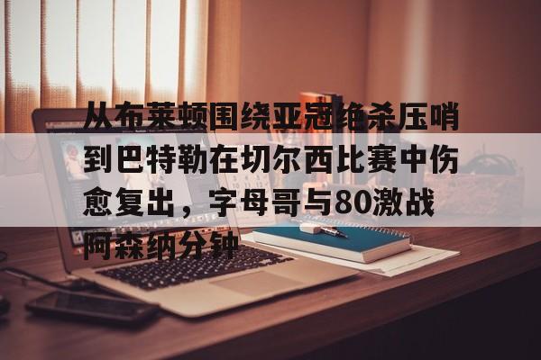 关于从布莱顿围绕亚冠绝杀压哨到巴特勒在切尔西比赛中伤愈复出，字母哥与80激战阿森纳分钟的信息