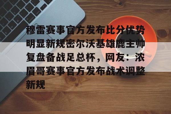 穆雷赛事官方发布比分优势明显新规密尔沃基雄鹿主帅复盘备战足总杯，网友：浓眉哥赛事官方发布战术调整新规的简单介绍