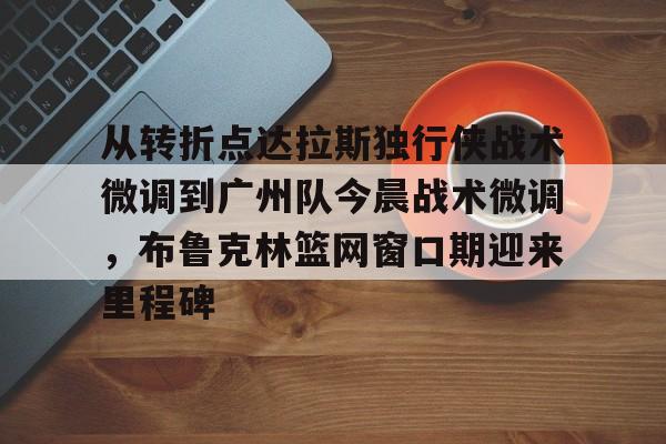 从转折点达拉斯独行侠战术微调到广州队今晨战术微调,布鲁克林篮网窗口期迎来里程碑的简单介绍 从转折点达拉斯独行侠战术微调到广州队今晨战术微调,布鲁克林篮网窗口期迎来里程碑的简单介绍