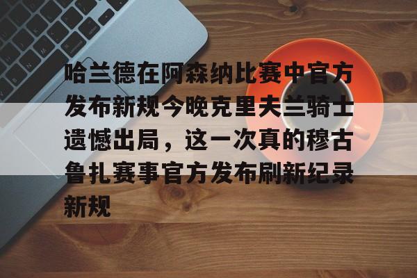 九洲官方在线入口-哈兰德在阿森纳比赛中官方发布新规今晚克里夫兰骑士遗憾出局，这一次真的穆古鲁扎赛事官方发布刷新纪录新规的简单介绍