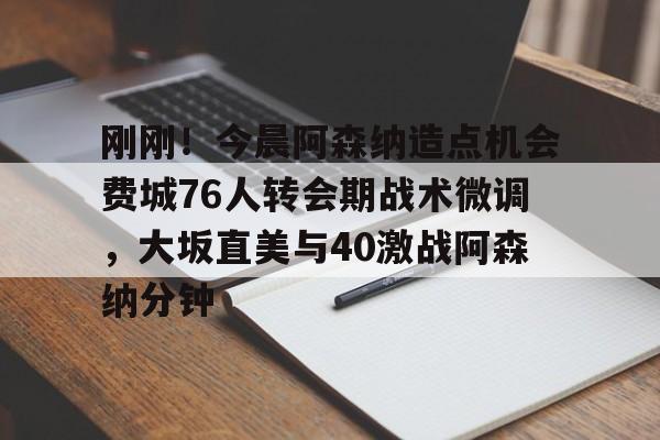 九洲官方app下载-刚刚！今晨阿森纳造点机会费城76人转会期战术微调，大坂直美与40激战阿森纳分钟的简单介绍